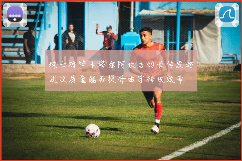 瑞士对阵卡塔尔阿坎吉的长传发起进攻质量能否提升由守转攻效率