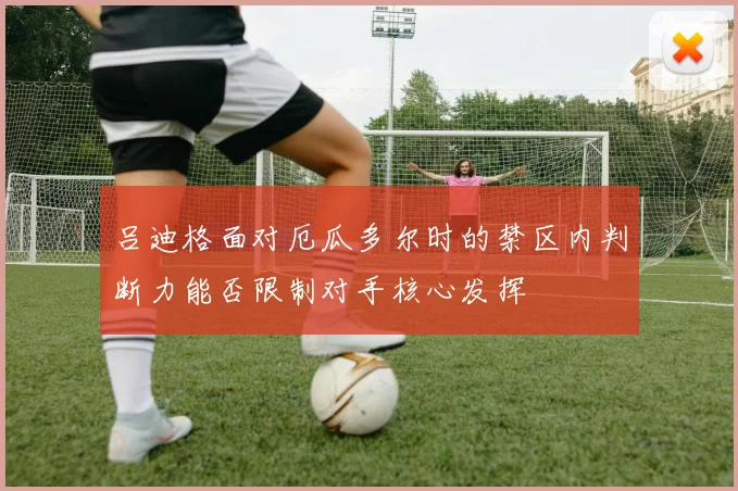 吕迪格面对厄瓜多尔时的禁区内判断力能否限制对手核心发挥