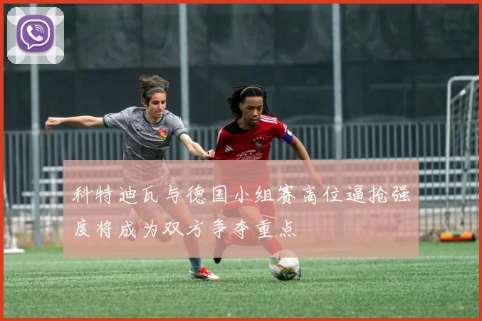 科特迪瓦与德国小组赛高位逼抢强度将成为双方争夺重点