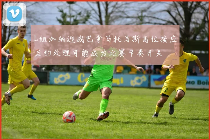 L组加纳迎战巴拿马托马斯高位接应后的处理可能成为比赛节奏开关