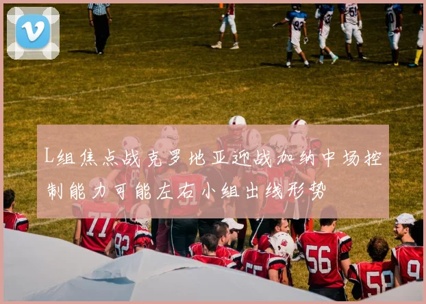 L组焦点战克罗地亚迎战加纳中场控制能力可能左右小组出线形势