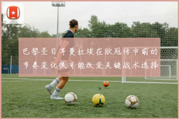 巴黎圣日耳曼杜埃在欧冠传中前的节奏变化很可能改变关键战术选择