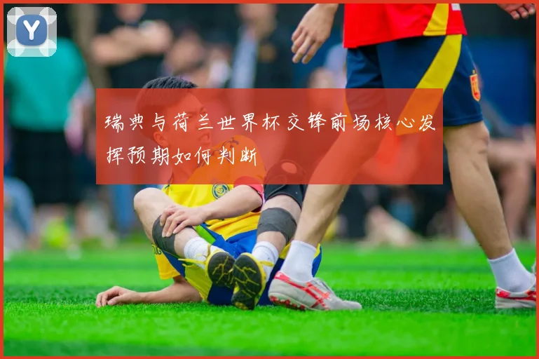 瑞典与荷兰世界杯交锋前场核心发挥预期如何判断