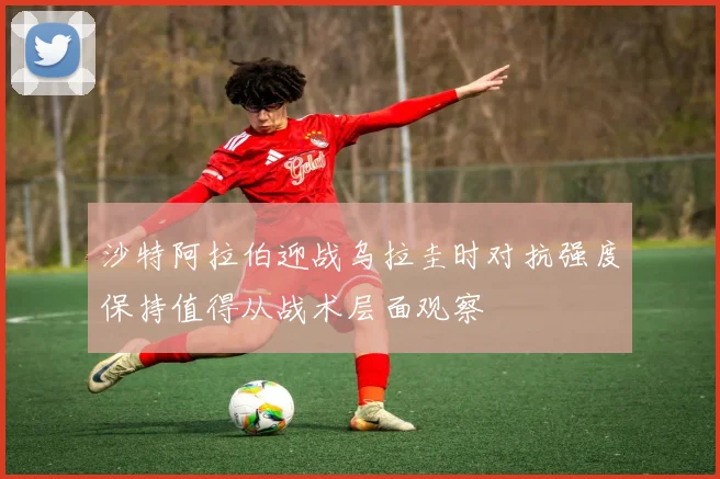 沙特阿拉伯迎战乌拉圭时对抗强度保持值得从战术层面观察