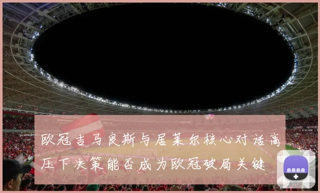 欧冠吉马良斯与居莱尔核心对话高压下决策能否成为欧冠破局关键