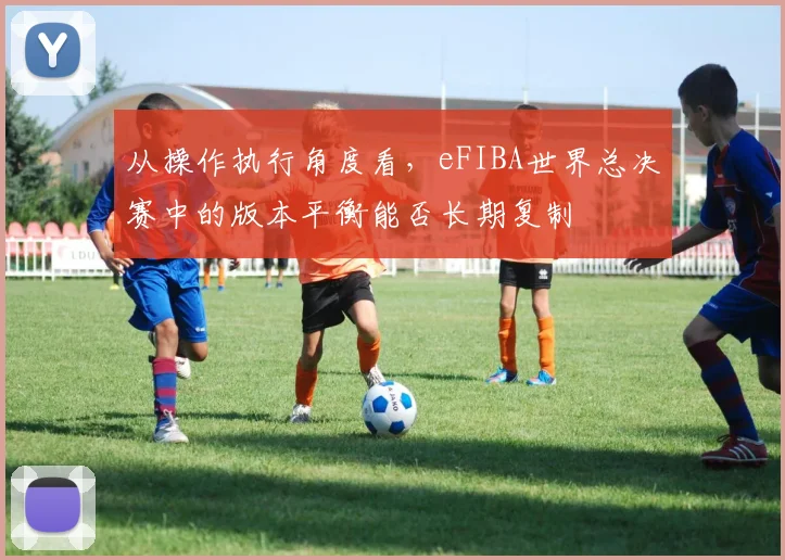 从操作执行角度看,eFIBA世界总决赛中的版本平衡能否长期复制